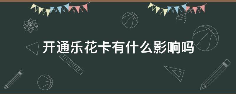 开通乐花卡有什么影响吗（开通乐花卡不用有影响吗）