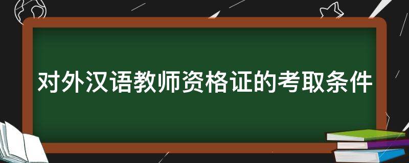 对外汉语教师资格证的考取条件（对外汉语教师资格证的考取条件是什么）