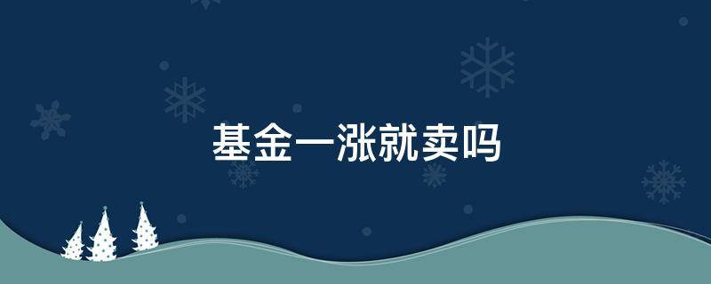 基金一涨就卖吗 基金一涨就卖吗为什么