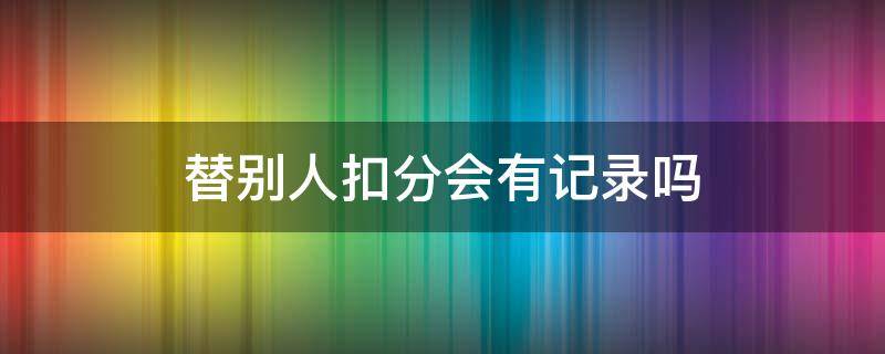 替别人扣分会有记录吗 替别人扣分会有记录吗会对诚信有影响嘛