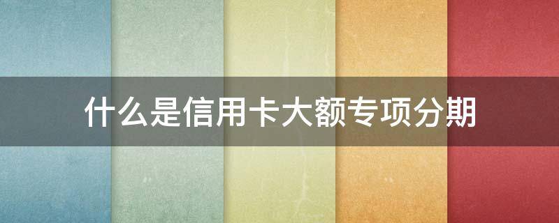 什么是信用卡大额专项分期 大额专项分期是什么意思