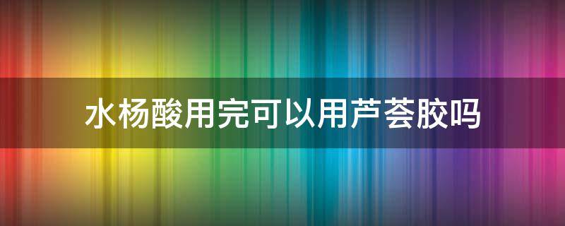 水杨酸用完可以用芦荟胶吗 用了水杨酸之后可以用芦荟胶吗