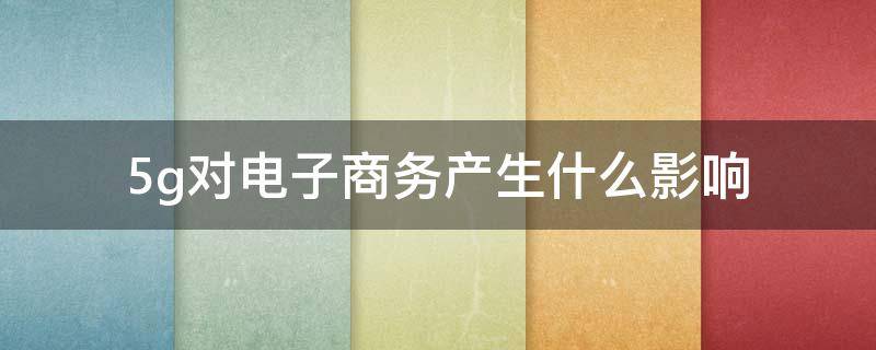 5g对电子商务产生什么影响 5G对电子商务产生的影响