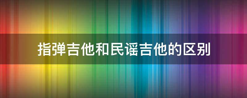 指弹吉他和民谣吉他的区别 指弹吉他和民谣吉他的区别是什么