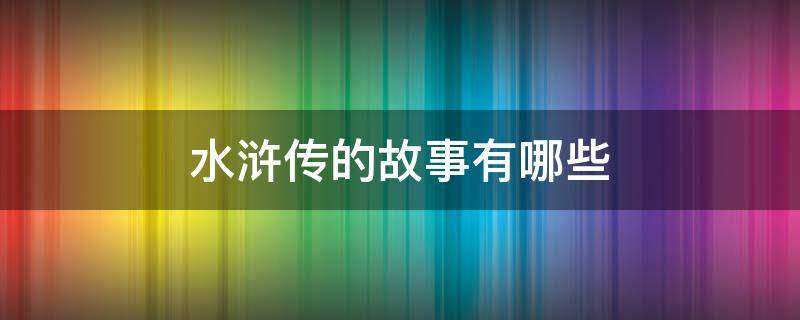 水浒传的故事有哪些 水浒传的故事有哪些故事3个