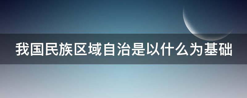我国民族区域自治是以什么为基础（我国民族区域自治是以什么为基础的）