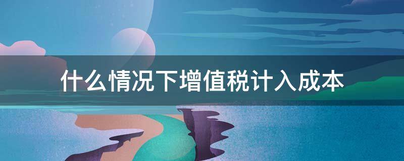 什么情况下增值税计入成本（增值税一般纳税人的增值税计入成本吗）