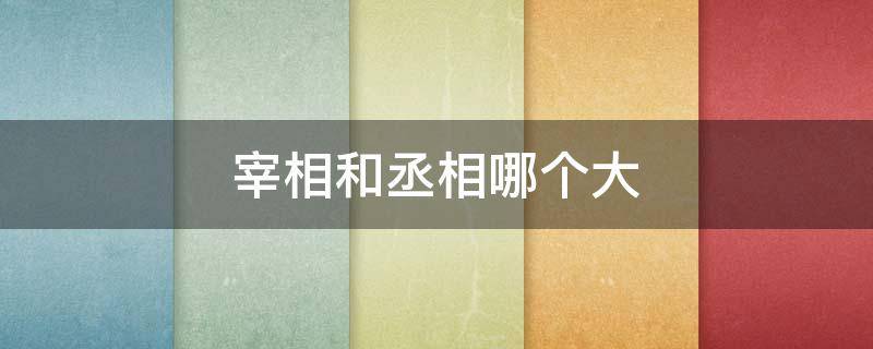 宰相和丞相哪个大（宰相和丞相哪个大一点）