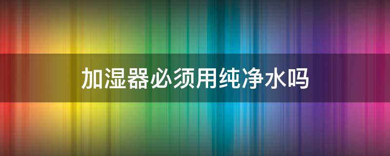 加湿器必须用纯净水吗（加湿器必须用纯净水吗为什么）