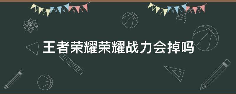 王者荣耀荣耀战力会掉吗 王者荣耀荣耀战力会掉吗?