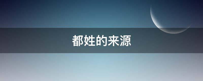 都姓的来源（都姓的来源和历史名人）