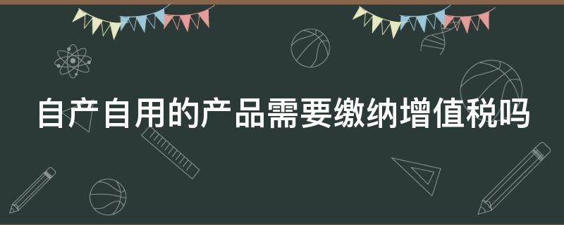 自产自用的产品需要缴纳增值税吗 自产自用的产品要交增值税吗