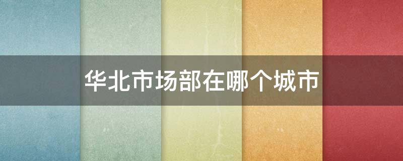 华北市场部在哪个城市（华北市场部公司在哪个城市）