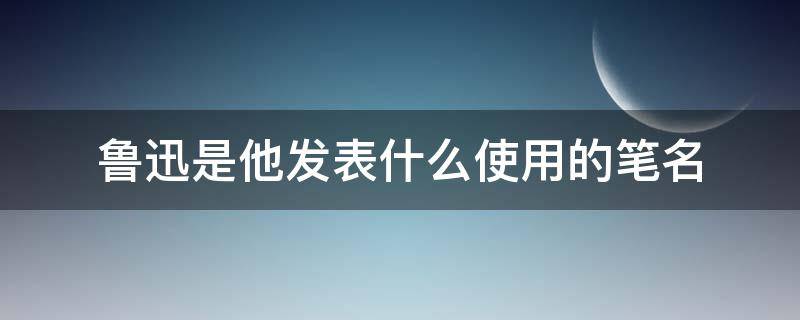 鲁迅是他发表什么使用的笔名（鲁迅是他发表什么文章时用的笔名）