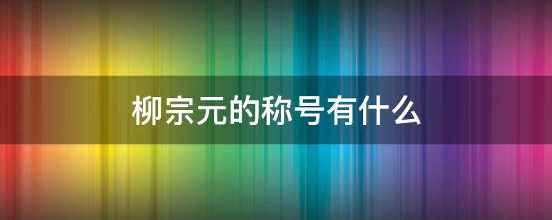 柳宗元的称号有什么（柳宗元的称号是什么）