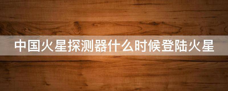 中国火星探测器什么时候登陆火星（中国火星探测器什么时候登陆火星多久到达）