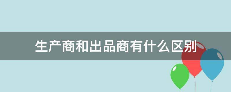 生产商和出品商有什么区别（出品商和经销商的区别）