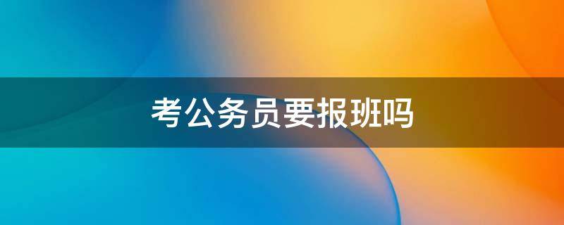 考公务员要报班吗 报考公务员需要报班吗