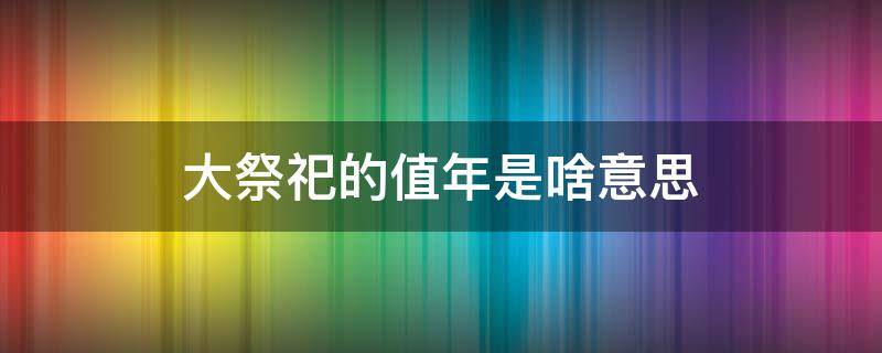 大祭祀的值年是啥意思（大祭祀的值年是什么意思啊）