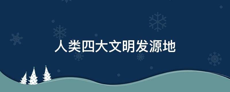 人类四大文明发源地 人类四大文明发源地是哪里