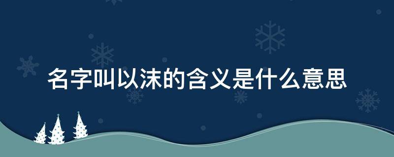 名字叫以沫的含义是什么意思（以沫这个词的意思）