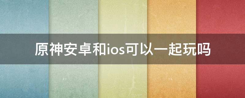 原神安卓和ios可以一起玩吗（原神安卓和ios可以一起玩吗苹果）
