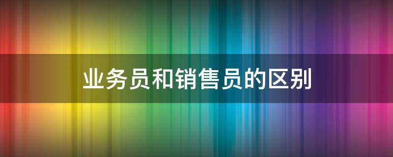 业务员和销售员的区别 业务员和销售员的区别新闻