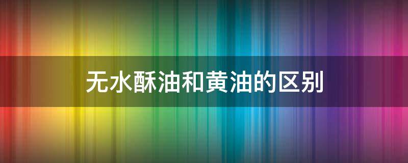 无水酥油和黄油的区别 无水酥油和黄油的区别是什么