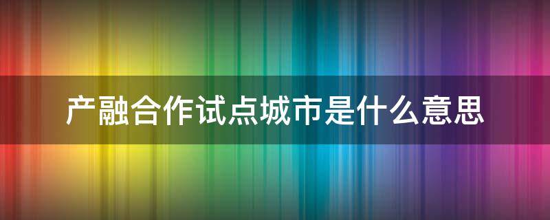 产融合作试点城市是什么意思（产融合作试点示范城市）