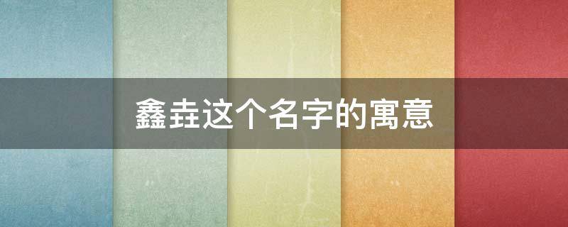 鑫垚这个名字的寓意（鑫垚这个名字寓意如何）