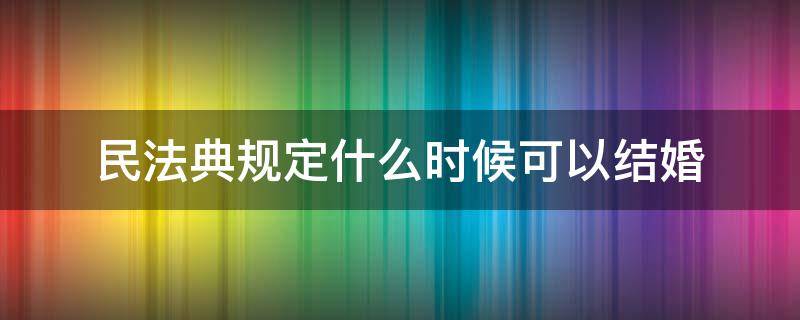 民法典规定什么时候可以结婚（民法典规定结婚时间）