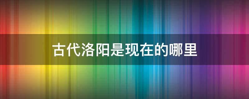 古代洛阳是现在的哪里(古代洛阳是现在的哪个地方)