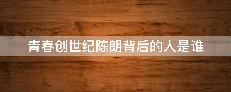 青春创世纪陈朗背后的人是谁 青创创世纪陈朗背后的人