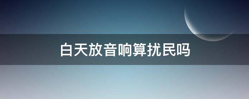 白天放音响算扰民吗 白天放音响算扰民吗