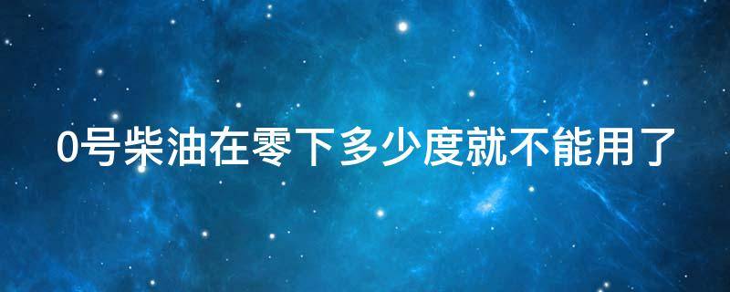 0号柴油在零下多少度就不能用了 0号柴油在零下多少度就不能用了呀