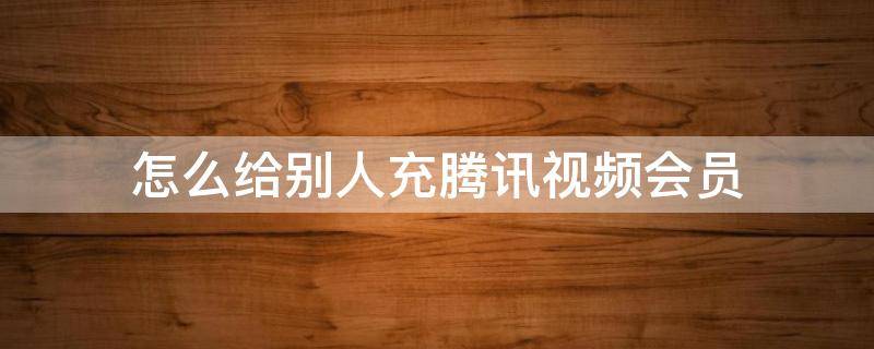 怎么给别人充腾讯视频会员 如何帮别人充腾讯视频会员