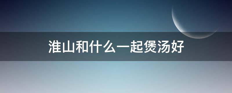 淮山和什么一起煲汤好 淮山和什么一起煲汤好儿童吃