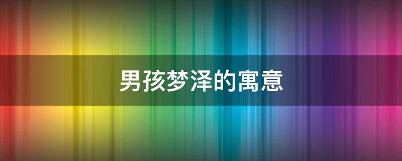 男孩梦泽的寓意 男孩梦泽的寓意和象征