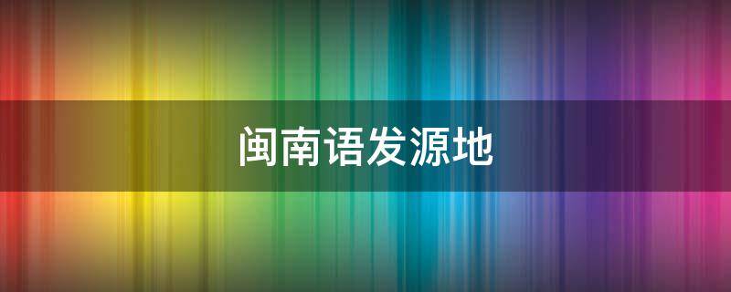 闽南语发源地（闽南语发源地是泉州还是漳州）