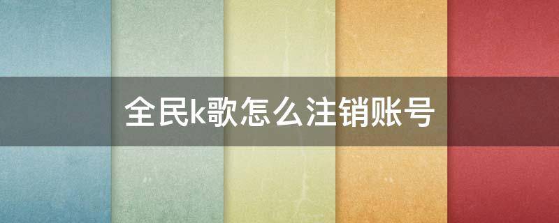 全民k歌怎么注销账号 全民k歌怎么注销账号后粉丝还能看见吗