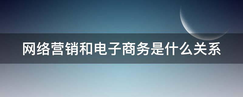 网络营销和电子商务是什么关系 网络营销跟电子商务有什么区别