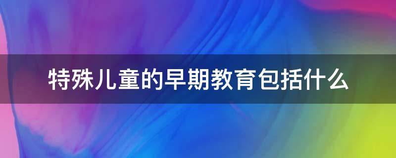 特殊儿童的早期教育包括什么（特殊儿童的早期教育包括什么方面）