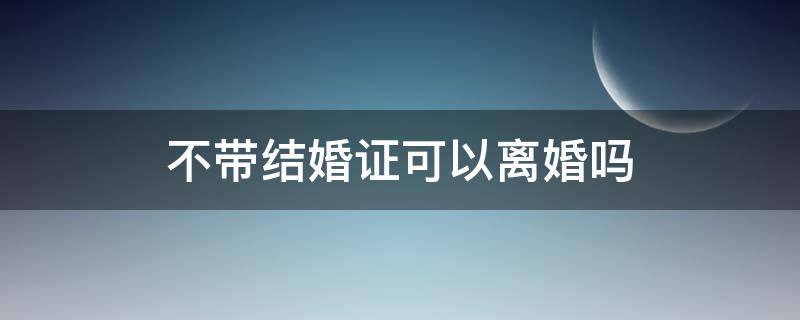 不带结婚证可以离婚吗 不带结婚证可以离婚吗女方