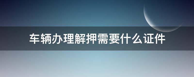 车辆办理解押需要什么证件（车辆办理解押手续需要什么证件）