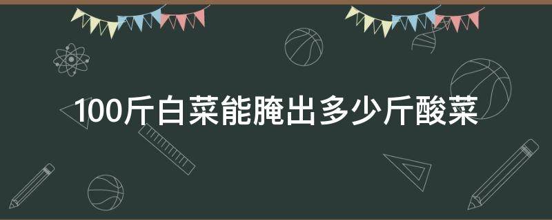 100斤白菜能腌出多少斤酸菜（100斤白菜能腌出多少斤酸菜呢）