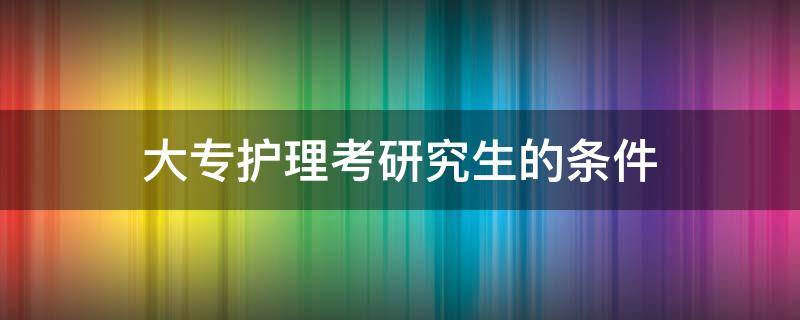 大专护理考研究生的条件（大专护理考研究生的条件和要求）