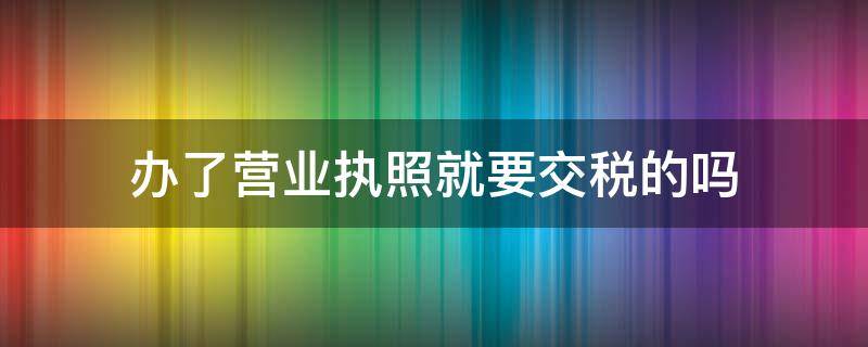 办了营业执照就要交税的吗(办了营业执照都要交税吗)