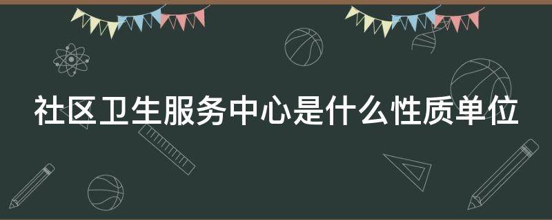 社区卫生服务中心是什么性质单位 社区卫生服务中心是什么性质单位有编制吗