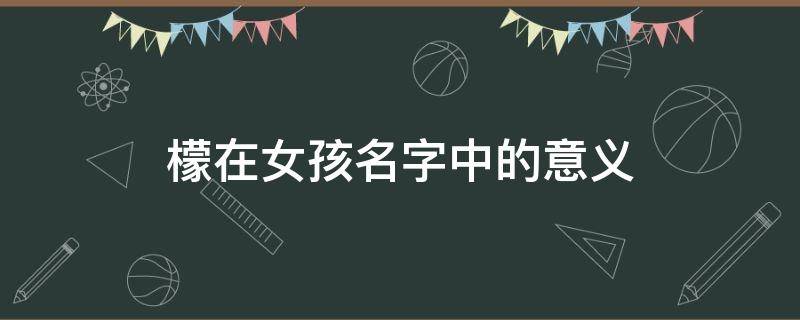 檬在女孩名字中的意义（檬在女孩名字中的意义和含义）