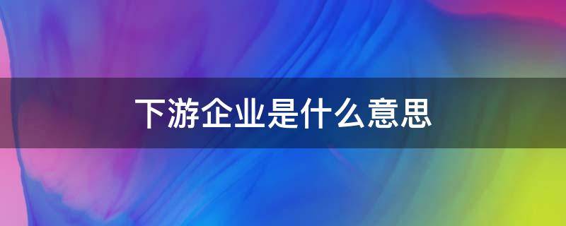 下游企业是什么意思 下游企业是指什么